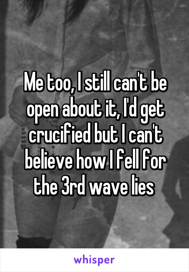 Me too, I still can't be open about it, I'd get crucified but I can't believe how I fell for the 3rd wave lies 