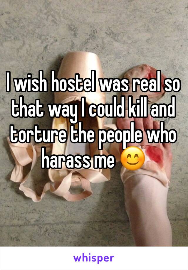 I wish hostel was real so that way I could kill and torture the people who harass me 😊