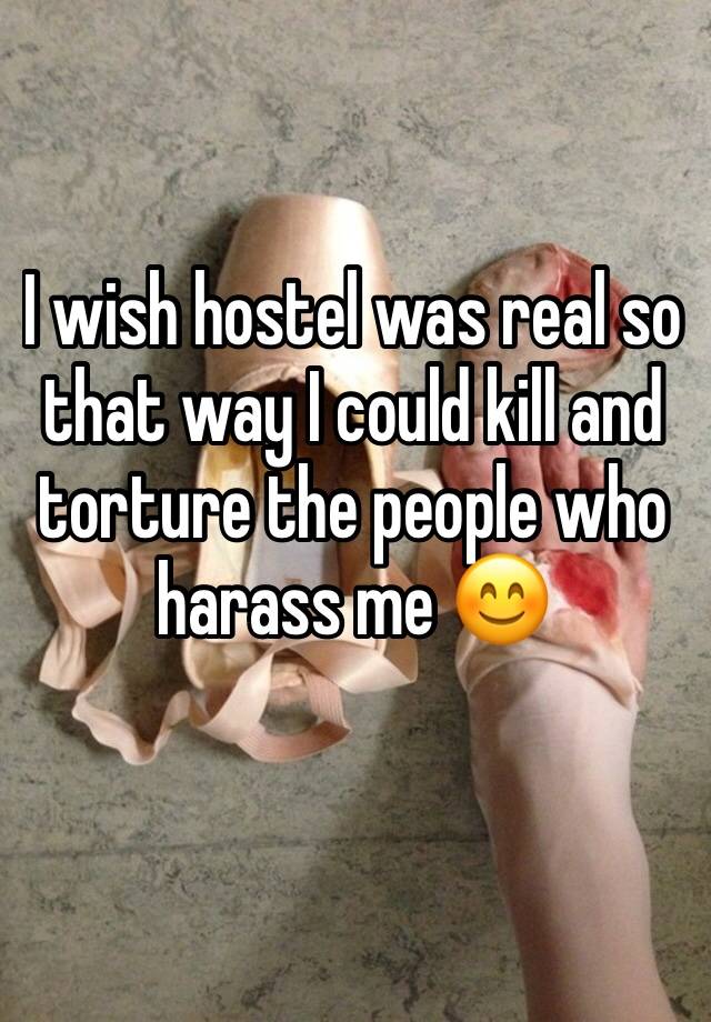 I wish hostel was real so that way I could kill and torture the people who harass me 😊