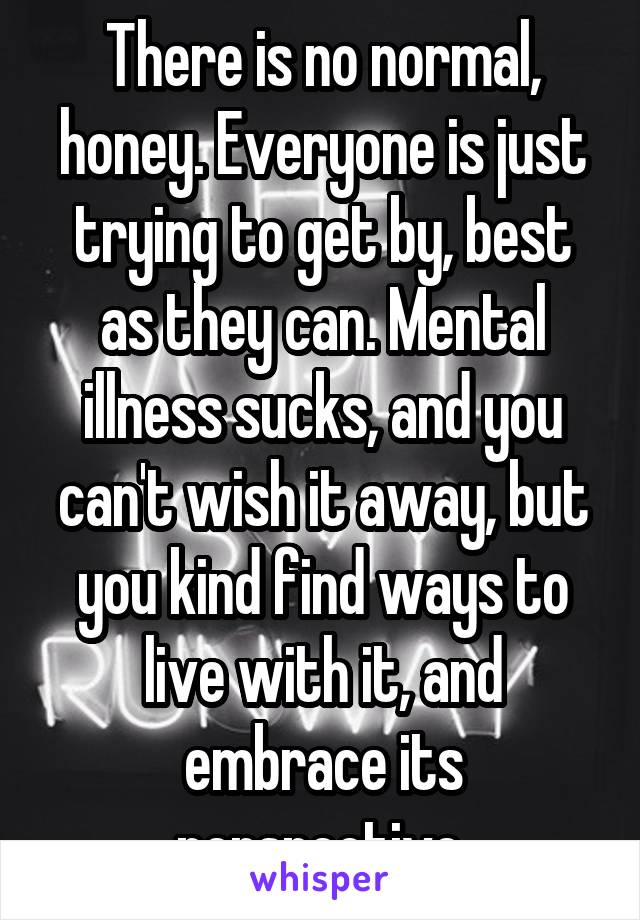 There is no normal, honey. Everyone is just trying to get by, best as they can. Mental illness sucks, and you can't wish it away, but you kind find ways to live with it, and embrace its perspective.