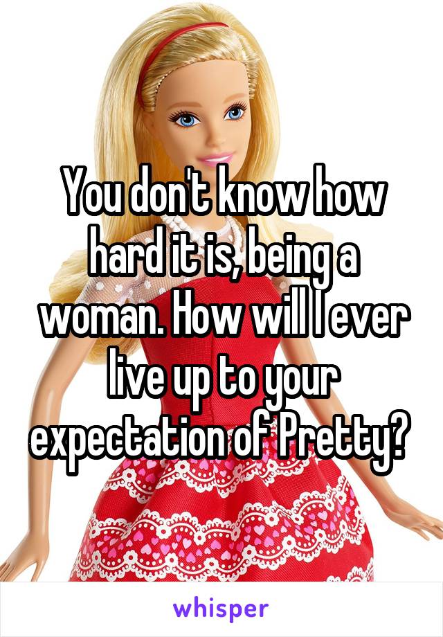You don't know how hard it is, being a woman. How will I ever live up to your expectation of Pretty? 