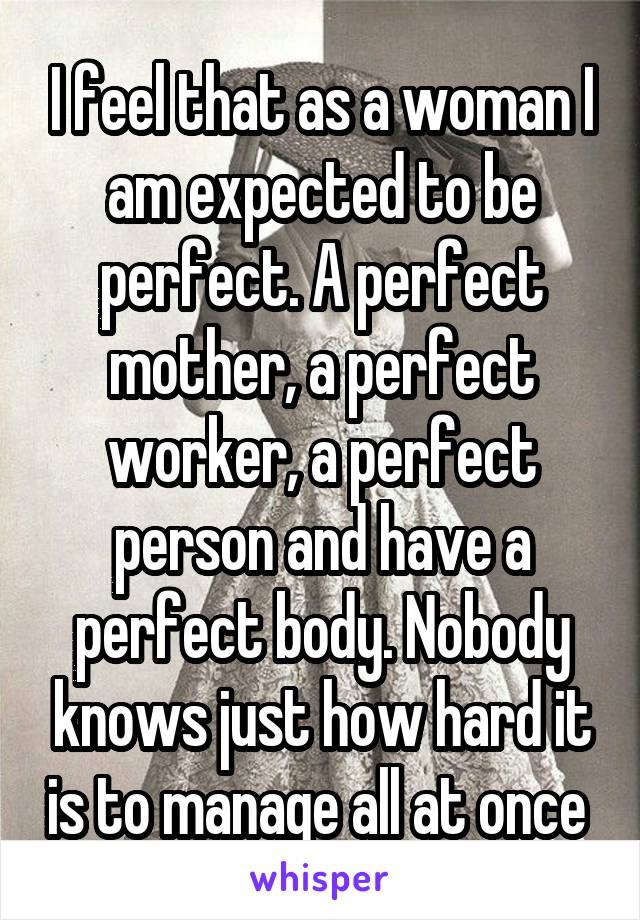 I feel that as a woman I am expected to be perfect. A perfect mother, a perfect worker, a perfect person and have a perfect body. Nobody knows just how hard it is to manage all at once 