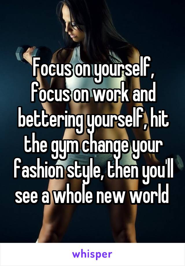 Focus on yourself, focus on work and bettering yourself, hit the gym change your fashion style, then you'll see a whole new world 