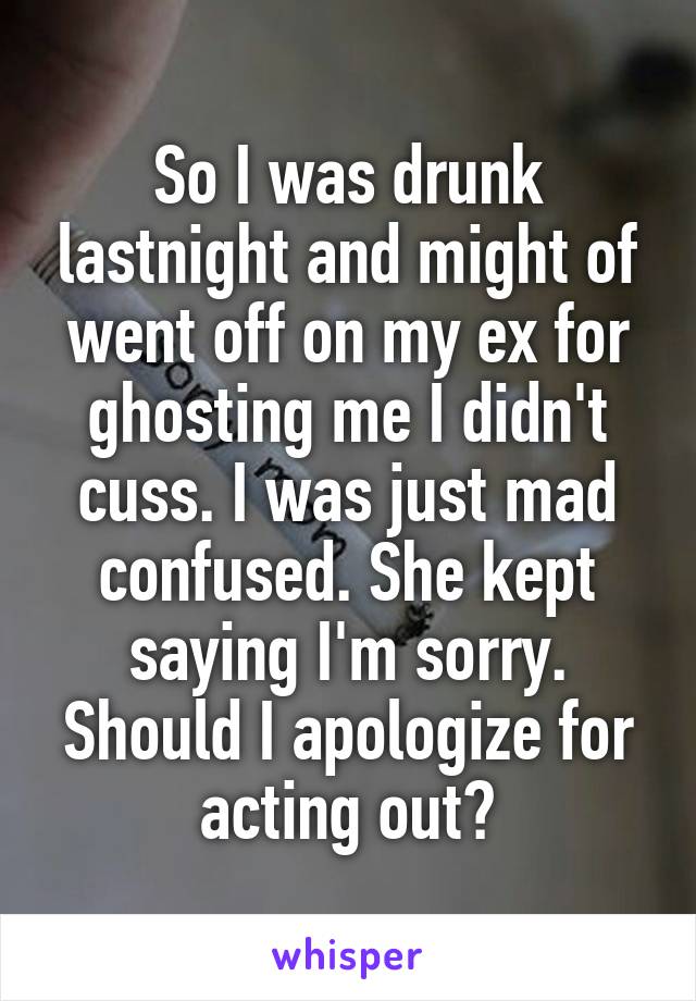 So I was drunk lastnight and might of went off on my ex for ghosting me I didn't cuss. I was just mad confused. She kept saying I'm sorry. Should I apologize for acting out?