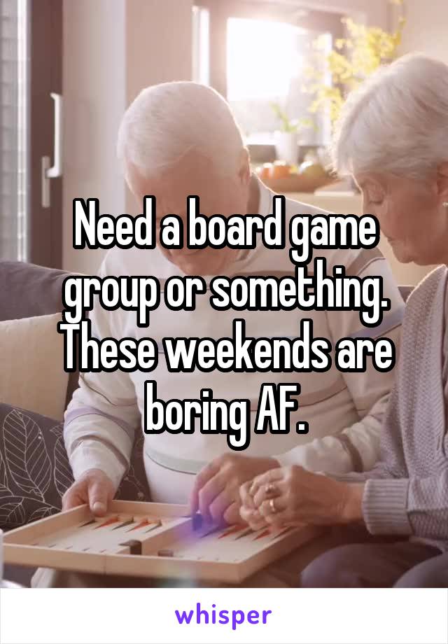 Need a board game group or something. These weekends are boring AF.