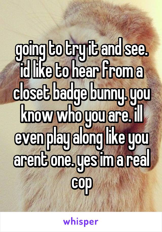going to try it and see. id like to hear from a closet badge bunny. you know who you are. ill even play along like you arent one. yes im a real cop