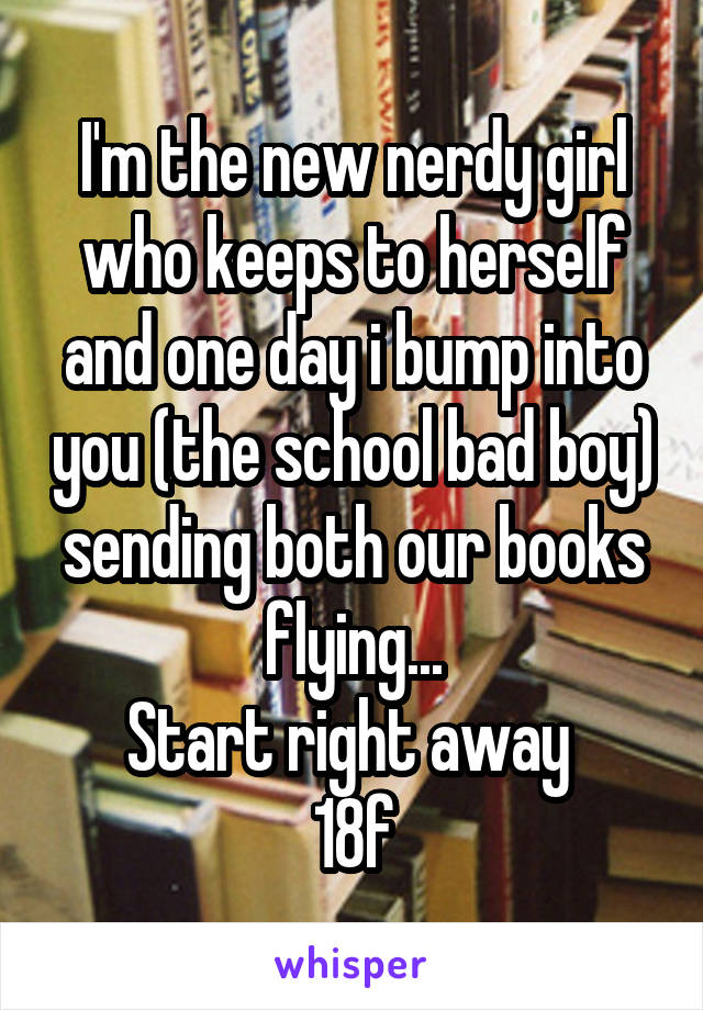 I'm the new nerdy girl who keeps to herself and one day i bump into you (the school bad boy) sending both our books flying...
Start right away 
18f