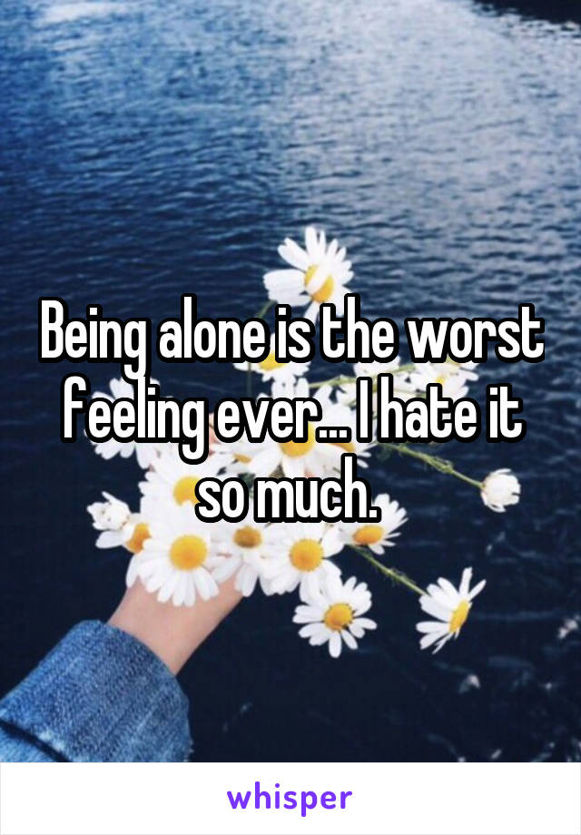 Being alone is the worst feeling ever... I hate it so much. 