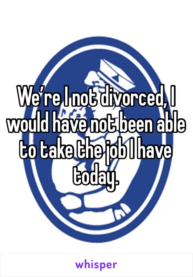 We’re I not divorced, I would have not been able to take the job I have today.