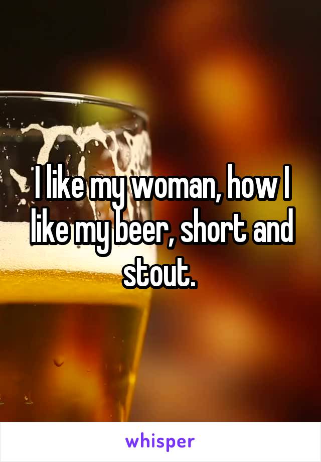 I like my woman, how I like my beer, short and stout. 