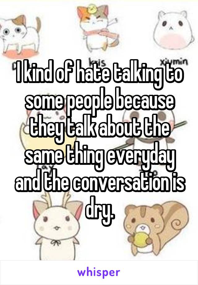 I kind of hate talking to some people because they talk about the same thing everyday and the conversation is dry.