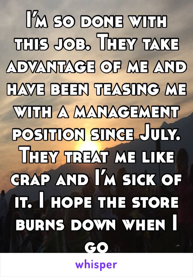 I’m so done with this job. They take advantage of me and have been teasing me with a management position since July. They treat me like crap and I’m sick of it. I hope the store burns down when I go