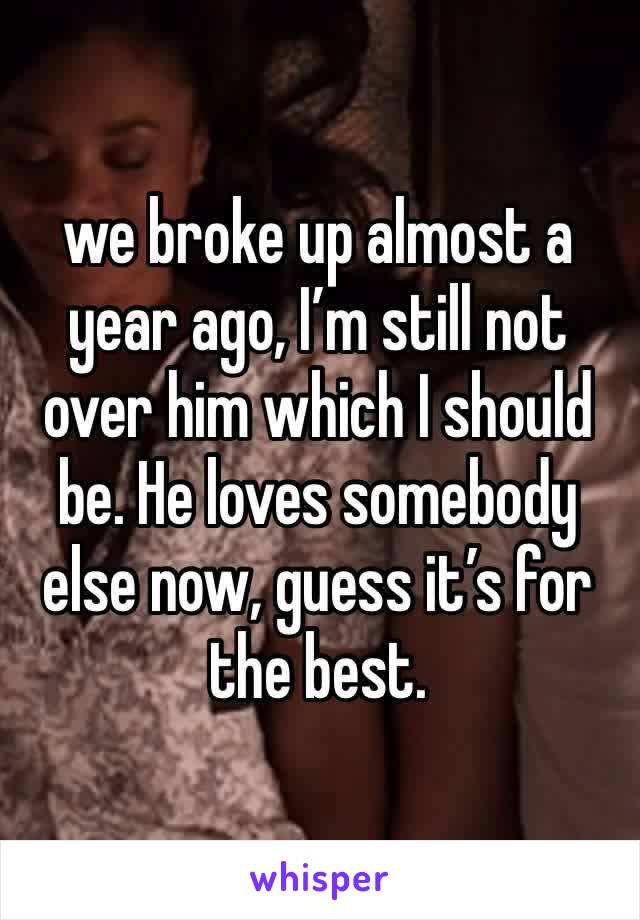 we broke up almost a year ago, I’m still not over him which I should be. He loves somebody else now, guess it’s for the best. 