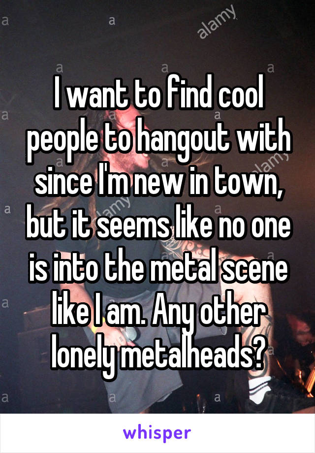 I want to find cool people to hangout with since I'm new in town, but it seems like no one is into the metal scene like I am. Any other lonely metalheads?