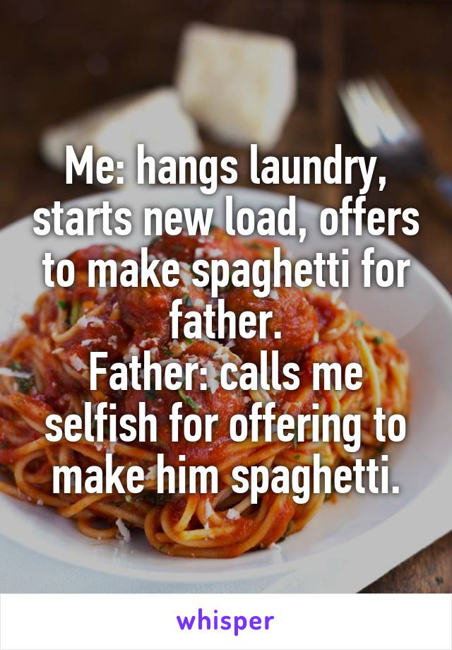 Me: hangs laundry, starts new load, offers to make spaghetti for father.
Father: calls me selfish for offering to make him spaghetti.