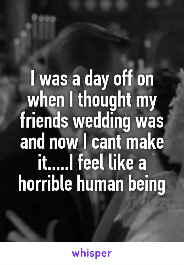 I was a day off on when I thought my friends wedding was and now I cant make it.....I feel like a horrible human being