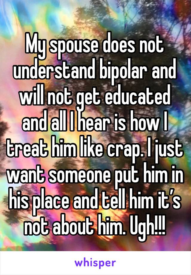 My spouse does not understand bipolar and will not get educated and all I hear is how I treat him like crap. I just want someone put him in his place and tell him it’s not about him. Ugh!!!