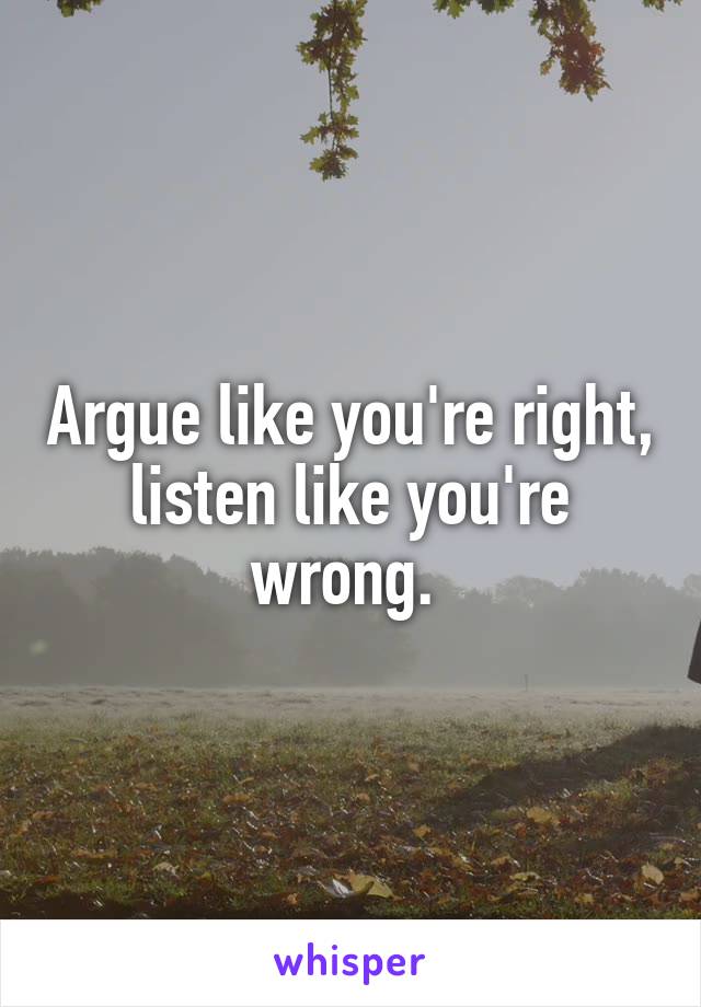 Argue like you're right, listen like you're wrong. 