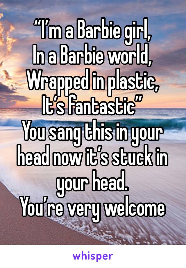“I’m a Barbie girl, 
In a Barbie world,
Wrapped in plastic,
It’s fantastic”
You sang this in your head now it’s stuck in your head.
You’re very welcome
