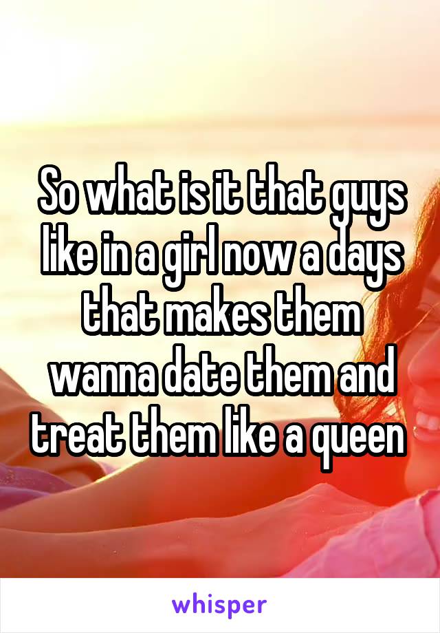 So what is it that guys like in a girl now a days that makes them wanna date them and treat them like a queen 