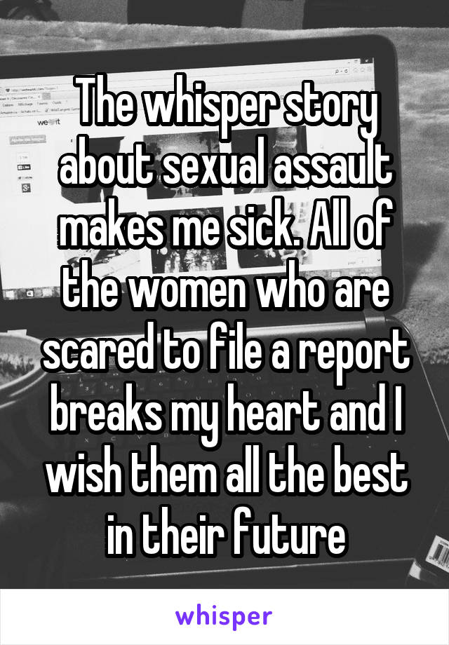 The whisper story about sexual assault makes me sick. All of the women who are scared to file a report breaks my heart and I wish them all the best in their future