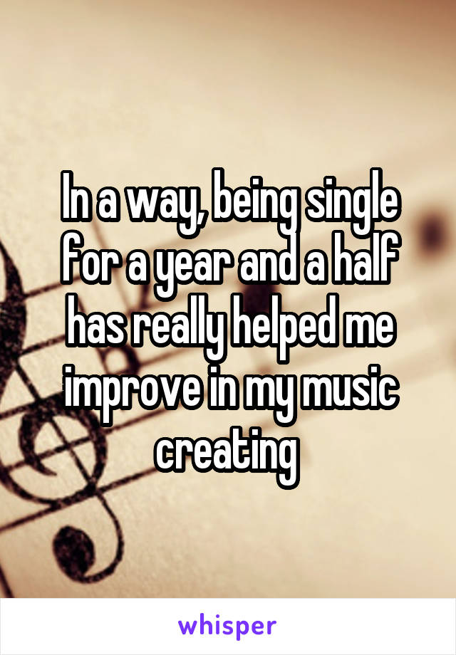 In a way, being single for a year and a half has really helped me improve in my music creating 