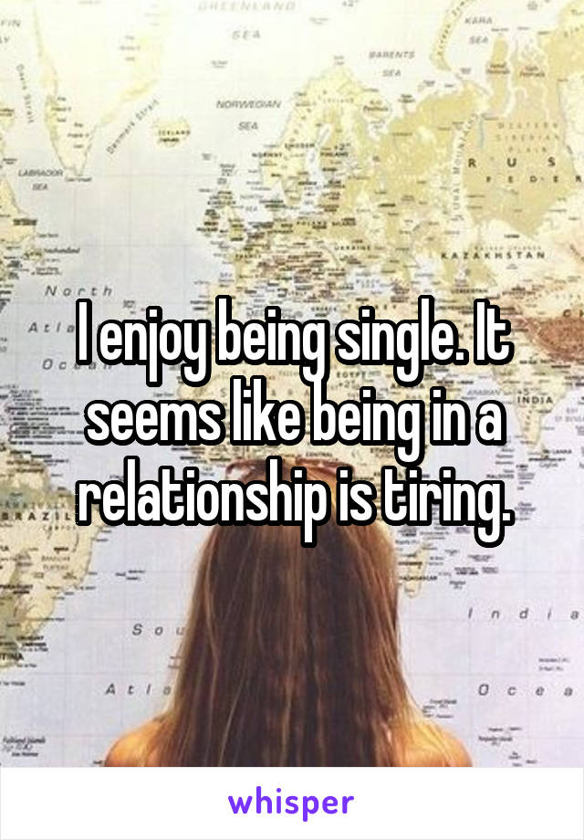 I enjoy being single. It seems like being in a relationship is tiring.