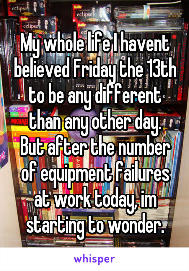My whole life I havent believed Friday the 13th to be any different than any other day.
But after the number of equipment failures at work today, im starting to wonder.