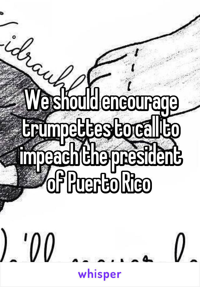 We should encourage trumpettes to call to impeach the president of Puerto Rico 