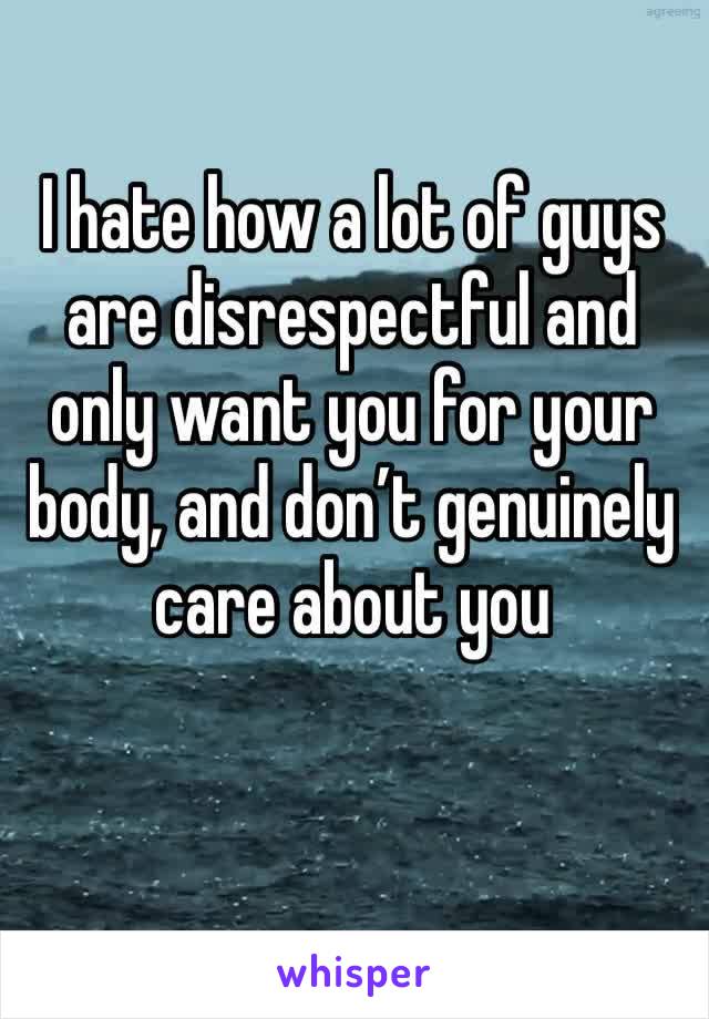 I hate how a lot of guys are disrespectful and only want you for your body, and don’t genuinely care about you