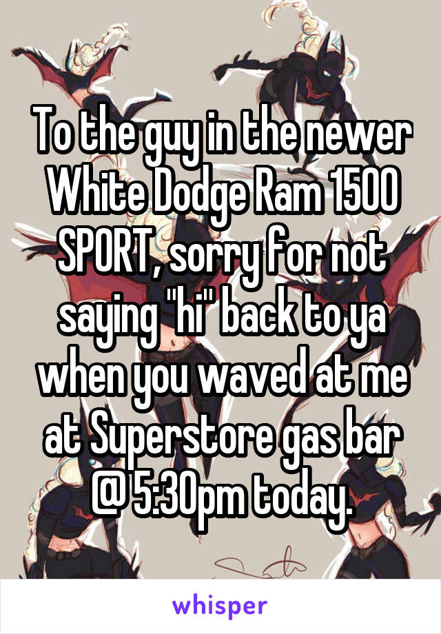 To the guy in the newer White Dodge Ram 1500 SPORT, sorry for not saying "hi" back to ya when you waved at me at Superstore gas bar @ 5:30pm today.