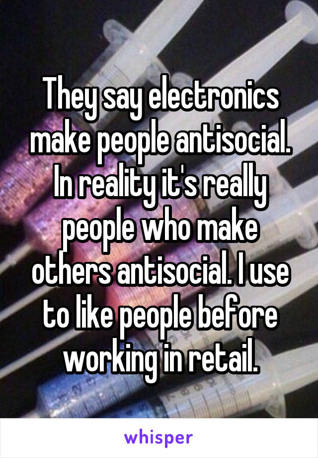 They say electronics make people antisocial. In reality it's really people who make others antisocial. I use to like people before working in retail.