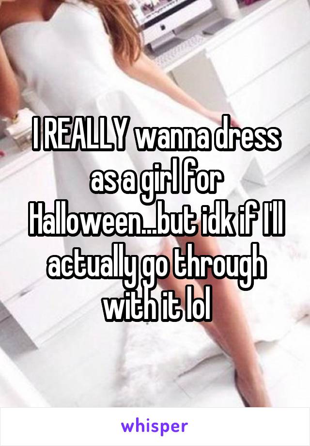 I REALLY wanna dress as a girl for Halloween...but idk if I'll actually go through with it lol