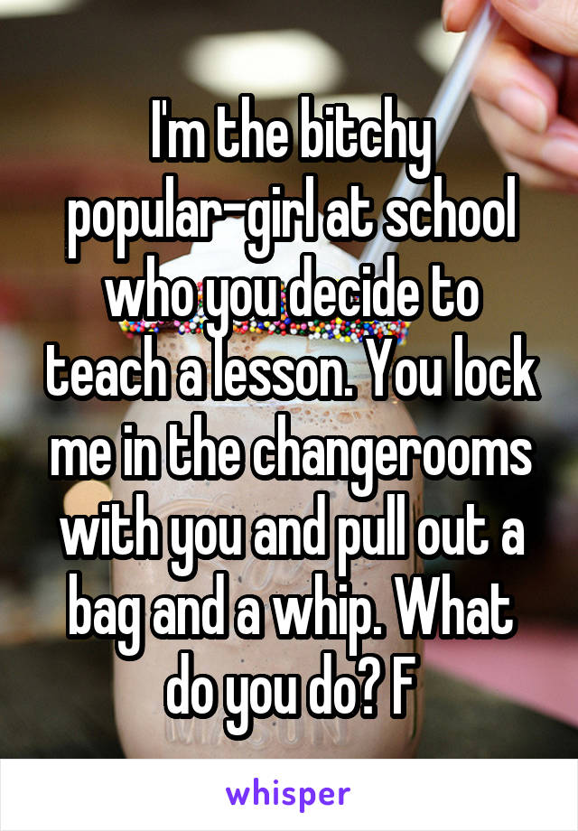 I'm the bitchy popular-girl at school who you decide to teach a lesson. You lock me in the changerooms with you and pull out a bag and a whip. What do you do? F