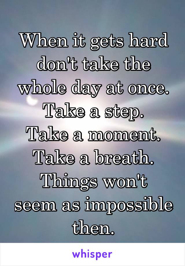 When it gets hard don't take the whole day at once.
Take a step.
Take a moment.
Take a breath.
Things won't seem as impossible then.
