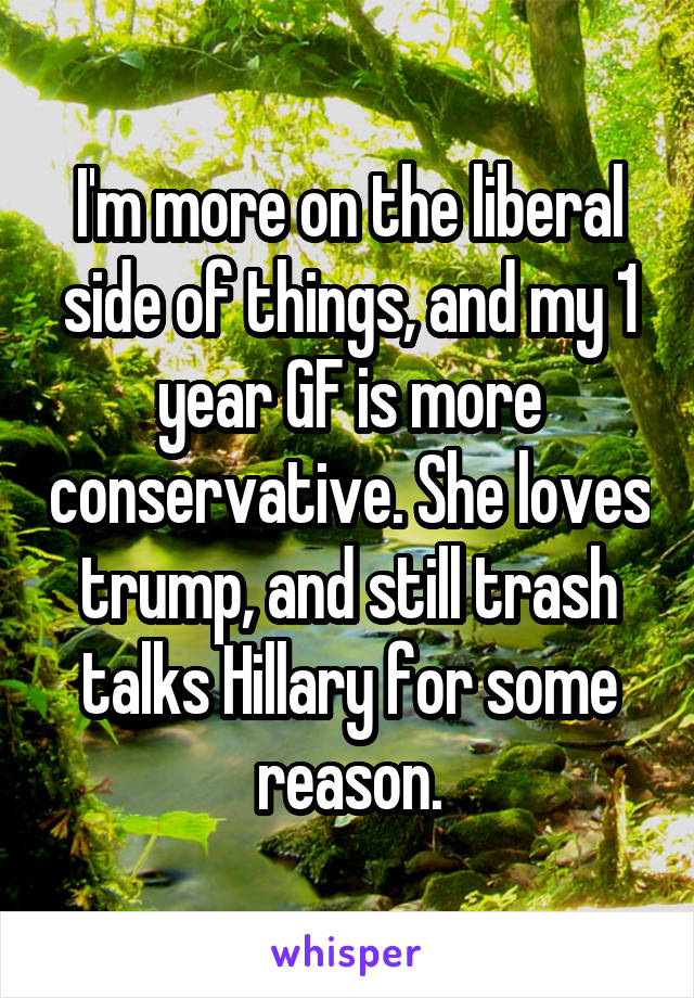 I'm more on the liberal side of things, and my 1 year GF is more conservative. She loves trump, and still trash talks Hillary for some reason.