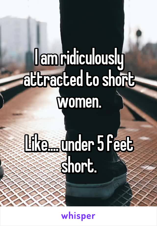 I am ridiculously attracted to short women.

Like.... under 5 feet short.