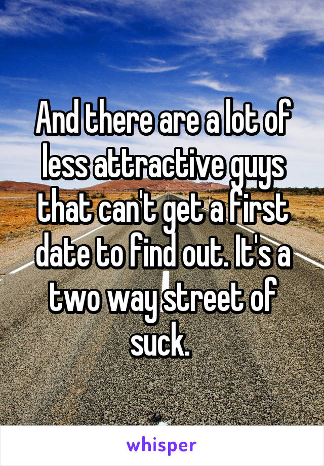 And there are a lot of less attractive guys that can't get a first date to find out. It's a two way street of suck. 