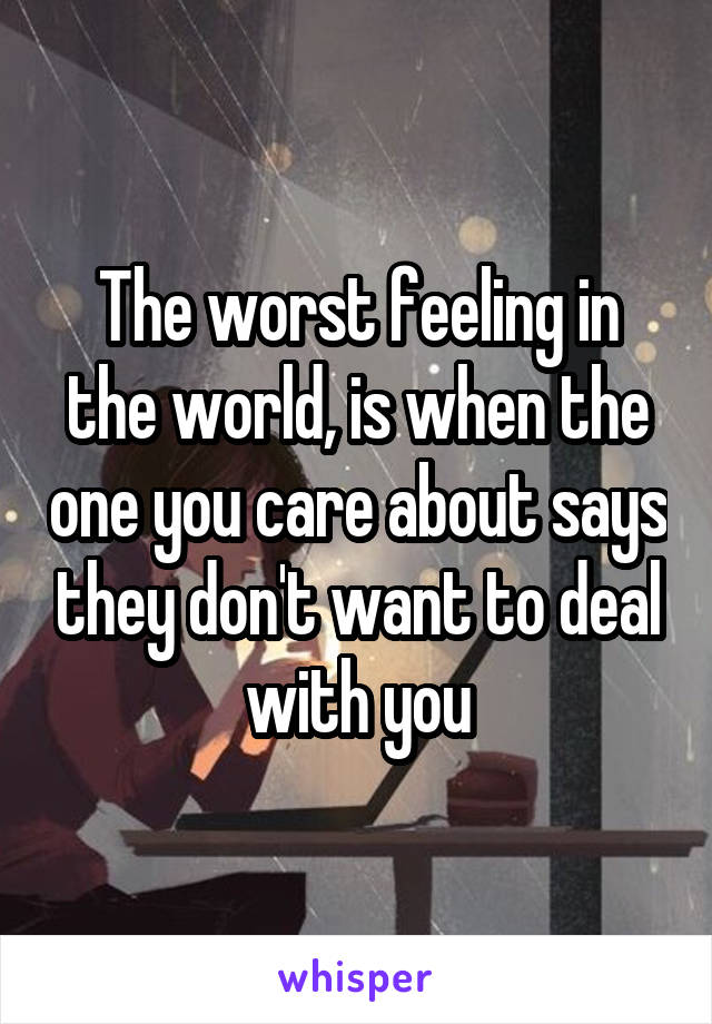 The worst feeling in the world, is when the one you care about says they don't want to deal with you