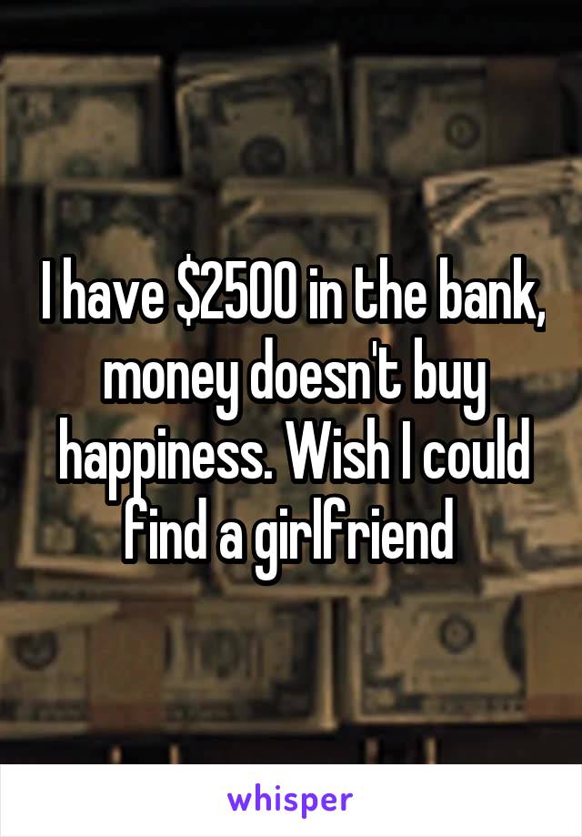 I have $2500 in the bank, money doesn't buy happiness. Wish I could find a girlfriend 