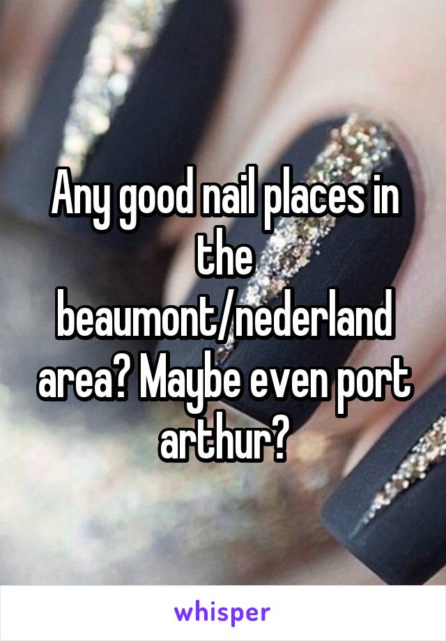 Any good nail places in the beaumont/nederland area? Maybe even port arthur?