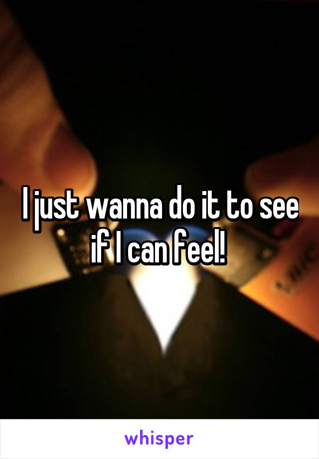I just wanna do it to see if I can feel! 