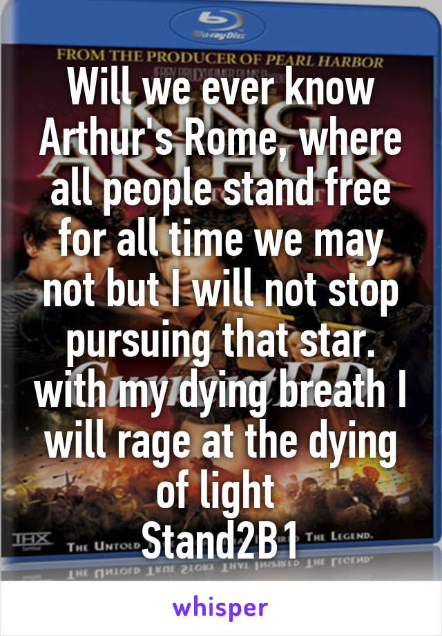 Will we ever know Arthur's Rome, where all people stand free for all time we may not but I will not stop pursuing that star. with my dying breath I will rage at the dying of light 
Stand2B1