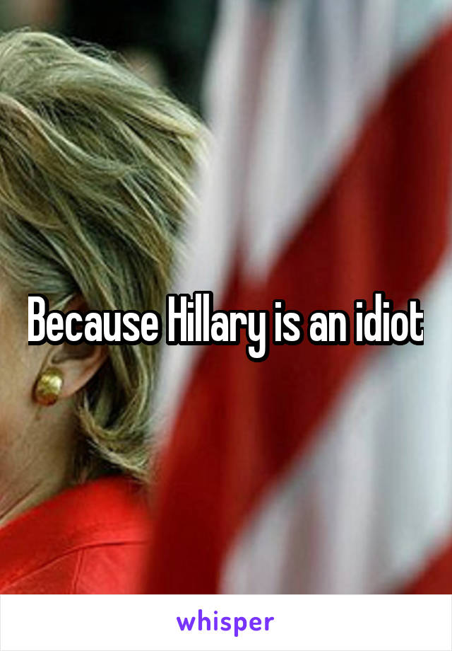 Because Hillary is an idiot