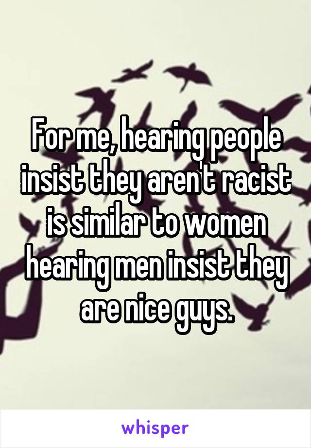 For me, hearing people insist they aren't racist is similar to women hearing men insist they are nice guys.