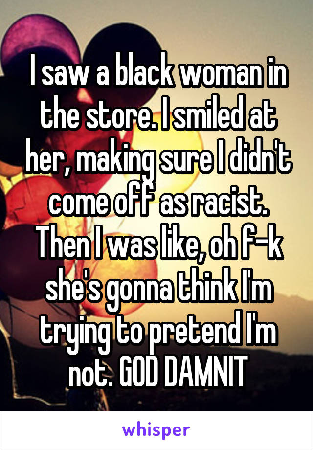 I saw a black woman in the store. I smiled at her, making sure I didn't come off as racist. Then I was like, oh f-k she's gonna think I'm trying to pretend I'm not. GOD DAMNIT