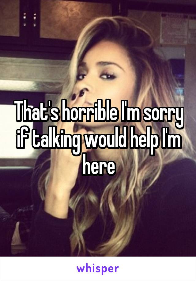 That's horrible I'm sorry if talking would help I'm here