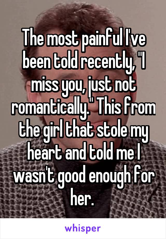 The most painful I've been told recently, "I miss you, just not romantically." This from the girl that stole my heart and told me I wasn't good enough for her. 
