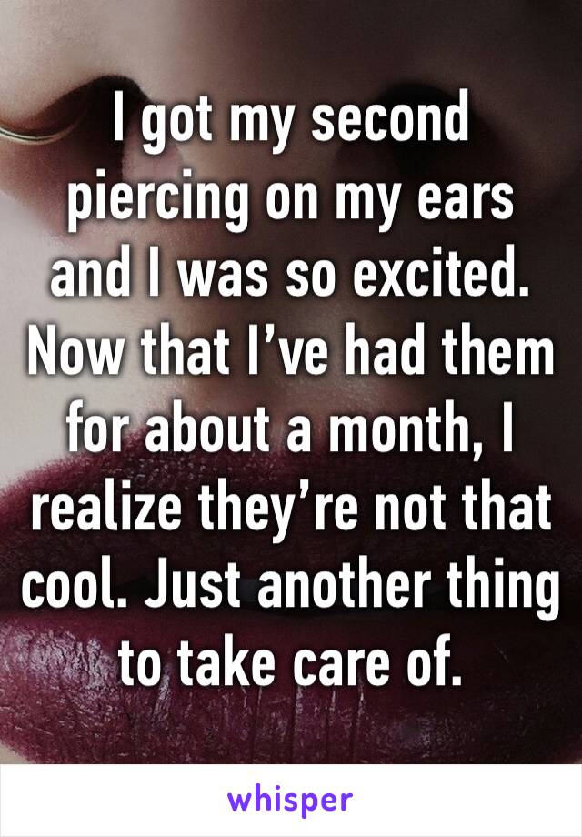 I got my second piercing on my ears and I was so excited. Now that I’ve had them for about a month, I realize they’re not that cool. Just another thing to take care of. 