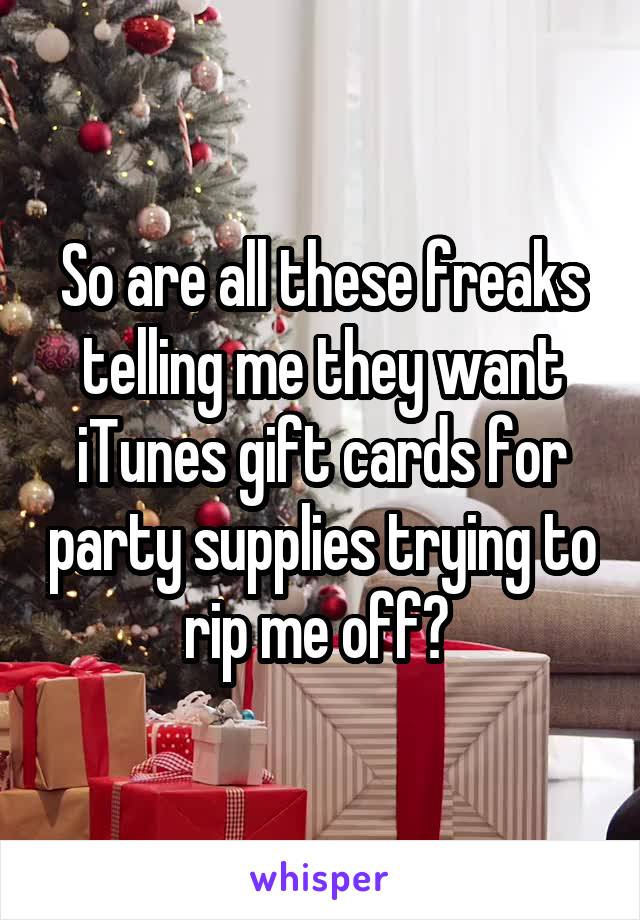 So are all these freaks telling me they want iTunes gift cards for party supplies trying to rip me off? 